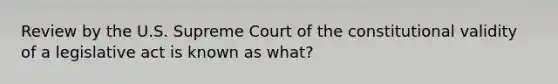 Review by the U.S. Supreme Court of the constitutional validity of a legislative act is known as what?