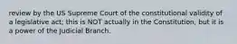 review by the US Supreme Court of the constitutional validity of a legislative act; this is NOT actually in the Constitution, but it is a power of the Judicial Branch.