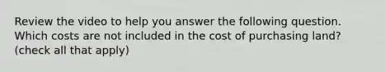 Review the video to help you answer the following question. Which costs are not included in the cost of purchasing​ land? ​(check all that​ apply)