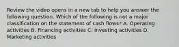 Review the video opens in a new tab to help you answer the following question. Which of the following is not a major classification on the statement of cash​ flows? A. Operating activities B. Financing activities C. Investing activities D. Marketing activities