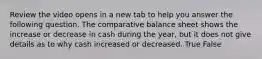 Review the video opens in a new tab to help you answer the following question. The comparative balance sheet shows the increase or decrease in cash during the​ year, but it does not give details as to why cash increased or decreased. True False