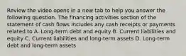 Review the video opens in a new tab to help you answer the following question. The financing activities section of the statement of cash flows includes any cash receipts or payments related to A. ​Long-term debt and equity B. Current liabilities and equity C. Current liabilities and​ long-term assets D. ​Long-term debt and​ long-term assets