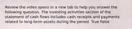 Review the video opens in a new tab to help you answer the following question. The investing activities section of the statement of cash flows includes cash receipts and payments related to​ long-term assets during the period. True False