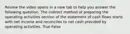 Review the video opens in a new tab to help you answer the following question. The indirect method of preparing the operating activities section of the statement of cash flows starts with net income and reconciles to net cash provided by operating activities. True False