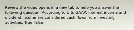 Review the video opens in a new tab to help you answer the following question. According to U.S.​ GAAP, interest income and dividend income are considered cash flows from investing activities. True False