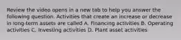 Review the video opens in a new tab to help you answer the following question. Activities that create an increase or decrease in​ long-term assets are called A. Financing activities B. Operating activities C. Investing activities D. Plant asset activities