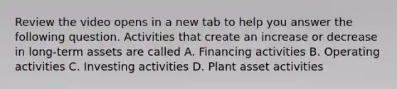 Review the video opens in a new tab to help you answer the following question. Activities that create an increase or decrease in​ long-term assets are called A. Financing activities B. Operating activities C. Investing activities D. Plant asset activities