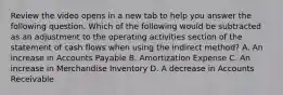 Review the video opens in a new tab to help you answer the following question. Which of the following would be subtracted as an adjustment to the operating activities section of the statement of cash flows when using the indirect​ method? A. An increase in Accounts Payable B. Amortization Expense C. An increase in Merchandise Inventory D. A decrease in Accounts Receivable