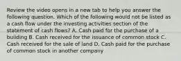 Review the video opens in a new tab to help you answer the following question. Which of the following would not be listed as a cash flow under the investing activities section of the statement of cash​ flows? A. Cash paid for the purchase of a building B. Cash received for the issuance of common stock C. Cash received for the sale of land D. Cash paid for the purchase of common stock in another company