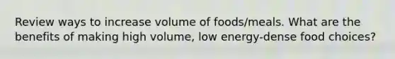 Review ways to increase volume of foods/meals. What are the benefits of making high volume, low energy-dense food choices?