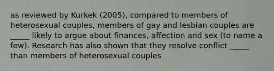 as reviewed by Kurkek (2005), compared to members of heterosexual couples, members of gay and lesbian couples are _____ likely to argue about finances, affection and sex (to name a few). Research has also shown that they resolve conflict _____ than members of heterosexual couples