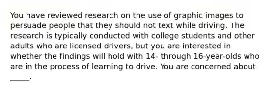 You have reviewed research on the use of graphic images to persuade people that they should not text while driving. The research is typically conducted with college students and other adults who are licensed drivers, but you are interested in whether the findings will hold with 14- through 16-year-olds who are in the process of learning to drive. You are concerned about _____.