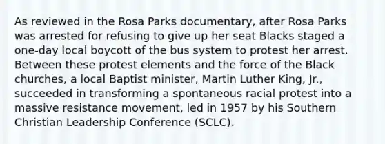 As reviewed in the Rosa Parks documentary, after Rosa Parks was arrested for refusing to give up her seat Blacks staged a one-day local boycott of the bus system to protest her arrest. Between these protest elements and the force of the Black churches, a local Baptist minister, Martin Luther King, Jr., succeeded in transforming a spontaneous racial protest into a massive resistance movement, led in 1957 by his Southern Christian Leadership Conference (SCLC).