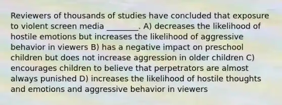 Reviewers of thousands of studies have concluded that exposure to violent screen media ________. A) decreases the likelihood of hostile emotions but increases the likelihood of aggressive behavior in viewers B) has a negative impact on preschool children but does not increase aggression in older children C) encourages children to believe that perpetrators are almost always punished D) increases the likelihood of hostile thoughts and emotions and aggressive behavior in viewers