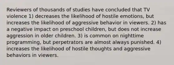 Reviewers of thousands of studies have concluded that TV violence 1) decreases the likelihood of hostile emotions, but increases the likelihood of aggressive behavior in viewers. 2) has a negative impact on preschool children, but does not increase aggression in older children. 3) is common on nighttime programming, but perpetrators are almost always punished. 4) increases the likelihood of hostile thoughts and aggressive behaviors in viewers.