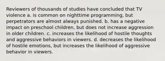 Reviewers of thousands of studies have concluded that TV violence a. is common on nighttime programming, but perpetrators are almost always punished. b. has a negative impact on preschool children, but does not increase aggression in older children. c. increases the likelihood of hostile thoughts and aggressive behaviors in viewers. d. decreases the likelihood of hostile emotions, but increases the likelihood of aggressive behavior in viewers.