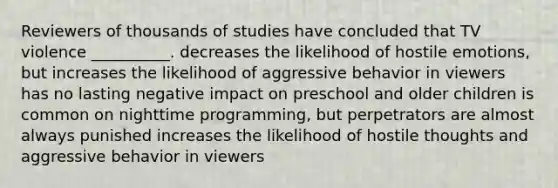 Reviewers of thousands of studies have concluded that TV violence __________. decreases the likelihood of hostile emotions, but increases the likelihood of aggressive behavior in viewers has no lasting negative impact on preschool and older children is common on nighttime programming, but perpetrators are almost always punished increases the likelihood of hostile thoughts and aggressive behavior in viewers