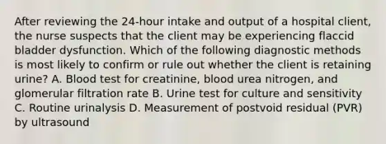 After reviewing the 24-hour intake and output of a hospital client, the nurse suspects that the client may be experiencing flaccid bladder dysfunction. Which of the following diagnostic methods is most likely to confirm or rule out whether the client is retaining urine? A. Blood test for creatinine, blood urea nitrogen, and glomerular filtration rate B. Urine test for culture and sensitivity C. Routine urinalysis D. Measurement of postvoid residual (PVR) by ultrasound