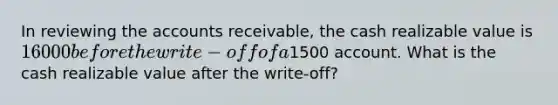 In reviewing the accounts receivable, the cash realizable value is 16000 before the write-off of a1500 account. What is the cash realizable value after the write-off?