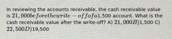 In reviewing the accounts receivable, the cash receivable value is 21,000 before the write-off of a1,500 account. What is the cash receivable value after the write-off? A) 21,000 B)1,500 C) 22,500 D)19,500