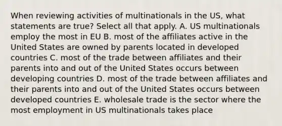 When reviewing activities of multinationals in the US, what statements are true? Select all that apply. A. US multinationals employ the most in EU B. most of the affiliates active in the United States are owned by parents located in developed countries C. most of the trade between affiliates and their parents into and out of the United States occurs between developing countries D. most of the trade between affiliates and their parents into and out of the United States occurs between developed countries E. wholesale trade is the sector where the most employment in US multinationals takes place