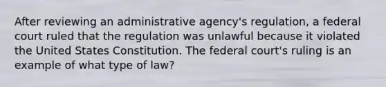 After reviewing an administrative agency's regulation, a federal court ruled that the regulation was unlawful because it violated the United States Constitution. The federal court's ruling is an example of what type of law?