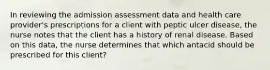 In reviewing the admission assessment data and health care provider's prescriptions for a client with peptic ulcer disease, the nurse notes that the client has a history of renal disease. Based on this data, the nurse determines that which antacid should be prescribed for this client?