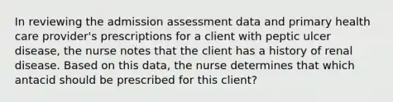 In reviewing the admission assessment data and primary health care provider's prescriptions for a client with peptic ulcer disease, the nurse notes that the client has a history of renal disease. Based on this data, the nurse determines that which antacid should be prescribed for this client?