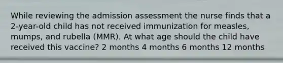 While reviewing the admission assessment the nurse finds that a 2-year-old child has not received immunization for measles, mumps, and rubella (MMR). At what age should the child have received this vaccine? 2 months 4 months 6 months 12 months