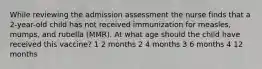 While reviewing the admission assessment the nurse finds that a 2-year-old child has not received immunization for measles, mumps, and rubella (MMR). At what age should the child have received this vaccine? 1 2 months 2 4 months 3 6 months 4 12 months