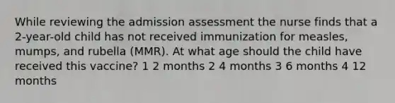 While reviewing the admission assessment the nurse finds that a 2-year-old child has not received immunization for measles, mumps, and rubella (MMR). At what age should the child have received this vaccine? 1 2 months 2 4 months 3 6 months 4 12 months