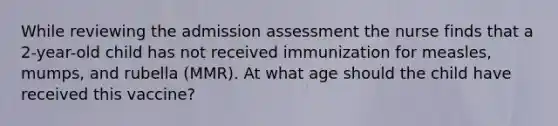 While reviewing the admission assessment the nurse finds that a 2-year-old child has not received immunization for measles, mumps, and rubella (MMR). At what age should the child have received this vaccine?