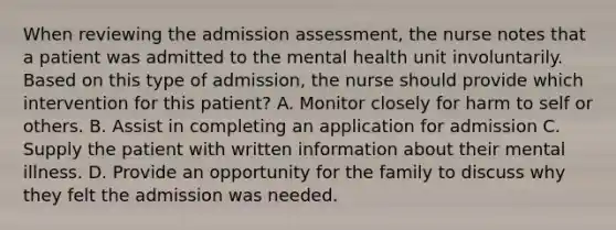 When reviewing the admission assessment, the nurse notes that a patient was admitted to the mental health unit involuntarily. Based on this type of admission, the nurse should provide which intervention for this patient? A. Monitor closely for harm to self or others. B. Assist in completing an application for admission C. Supply the patient with written information about their mental illness. D. Provide an opportunity for the family to discuss why they felt the admission was needed.