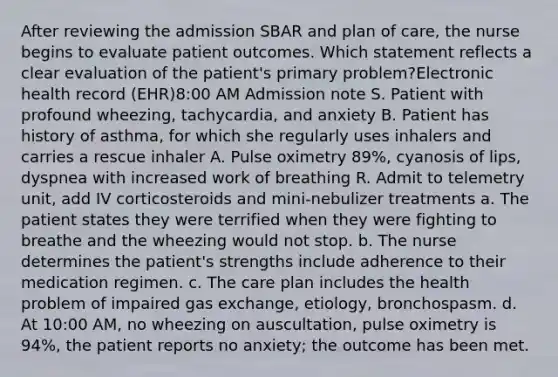 After reviewing the admission SBAR and plan of care, the nurse begins to evaluate patient outcomes. Which statement reflects a clear evaluation of the patient's primary problem?Electronic health record (EHR)8:00 AM Admission note S. Patient with profound wheezing, tachycardia, and anxiety B. Patient has history of asthma, for which she regularly uses inhalers and carries a rescue inhaler A. Pulse oximetry 89%, cyanosis of lips, dyspnea with increased work of breathing R. Admit to telemetry unit, add IV corticosteroids and mini-nebulizer treatments a. The patient states they were terrified when they were fighting to breathe and the wheezing would not stop. b. The nurse determines the patient's strengths include adherence to their medication regimen. c. The care plan includes the health problem of impaired gas exchange, etiology, bronchospasm. d. At 10:00 AM, no wheezing on auscultation, pulse oximetry is 94%, the patient reports no anxiety; the outcome has been met.