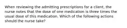 When reviewing the admitting prescriptions for a client, the nurse notes that the dose of one medication is three times the usual dose of this medication. Which of the following actions should the nurse take?