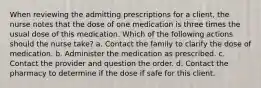 When reviewing the admitting prescriptions for a client, the nurse notes that the dose of one medication is three times the usual dose of this medication. Which of the following actions should the nurse take? a. Contact the family to clarify the dose of medication. b. Administer the medication as prescribed. c. Contact the provider and question the order. d. Contact the pharmacy to determine if the dose if safe for this client.