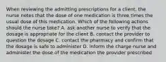 When reviewing the admitting prescriptions for a client, the nurse notes that the dose of one medication is three times the usual dose of this medication. Which of the following actions should the nurse take? A. ask another nurse to verify that the dosage is appropriate for the client B. contact the provider to question the dosage C. contact the pharmacy and confirm that the dosage is safe to administer D. inform the charge nurse and administer the dose of the medication the provider prescribed