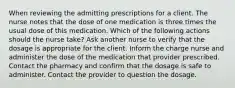 When reviewing the admitting prescriptions for a client. The nurse notes that the dose of one medication is three times the usual dose of this medication. Which of the following actions should the nurse take? Ask another nurse to verify that the dosage is appropriate for the client. Inform the charge nurse and administer the dose of the medication that provider prescribed. Contact the pharmacy and confirm that the dosage is safe to administer. Contact the provider to question the dosage.