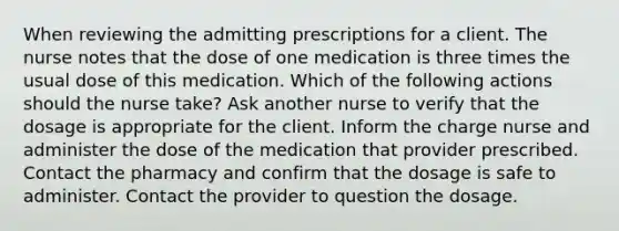 When reviewing the admitting prescriptions for a client. The nurse notes that the dose of one medication is three times the usual dose of this medication. Which of the following actions should the nurse take? Ask another nurse to verify that the dosage is appropriate for the client. Inform the charge nurse and administer the dose of the medication that provider prescribed. Contact the pharmacy and confirm that the dosage is safe to administer. Contact the provider to question the dosage.