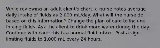 While reviewing an adult client's chart, a nurse notes average daily intake of fluids as 2,000 mL/day. What will the nurse do based on this information? Change the plan of care to include forcing fluids. Ask the client to drink more water during the day. Continue with care; this is a normal fluid intake. Post a sign limiting fluids to 1,000 mL every 24 hours.