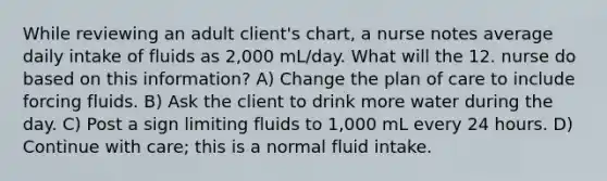 While reviewing an adult client's chart, a nurse notes average daily intake of fluids as 2,000 mL/day. What will the 12. nurse do based on this information? A) Change the plan of care to include forcing fluids. B) Ask the client to drink more water during the day. C) Post a sign limiting fluids to 1,000 mL every 24 hours. D) Continue with care; this is a normal fluid intake.