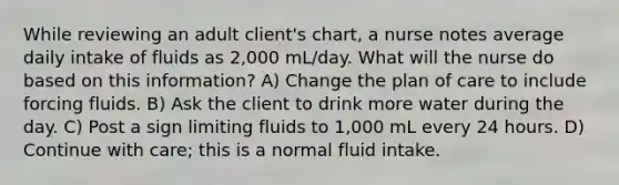 While reviewing an adult client's chart, a nurse notes average daily intake of fluids as 2,000 mL/day. What will the nurse do based on this information? A) Change the plan of care to include forcing fluids. B) Ask the client to drink more water during the day. C) Post a sign limiting fluids to 1,000 mL every 24 hours. D) Continue with care; this is a normal fluid intake.