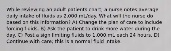 While reviewing an adult patients chart, a nurse notes average daily intake of fluids as 2,000 mL/day. What will the nurse do based on this information? A) Change the plan of care to include forcing fluids. B) Ask the patient to drink more water during the day. C) Post a sign limiting fluids to 1,000 mL each 24 hours. D) Continue with care; this is a normal fluid intake.