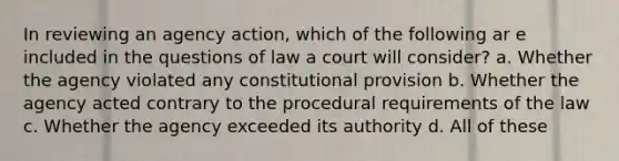 In reviewing an agency action, which of the following ar e included in the questions of law a court will consider? a. Whether the agency violated any constitutional provision b. Whether the agency acted contrary to the procedural requirements of the law c. Whether the agency exceeded its authority d. All of these