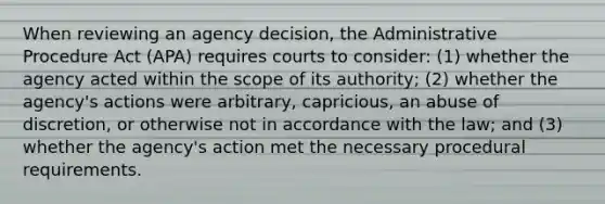 When reviewing an agency decision, the Administrative Procedure Act (APA) requires courts to consider: (1) whether the agency acted within the scope of its authority; (2) whether the agency's actions were arbitrary, capricious, an abuse of discretion, or otherwise not in accordance with the law; and (3) whether the agency's action met the necessary procedural requirements.