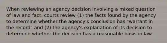 When reviewing an agency decision involving a mixed question of law and fact, courts review (1) the facts found by the agency to determine whether the agency's conclusion has "warrant in the record" and (2) the agency's explanation of its decision to determine whether the decision has a reasonable basis in law.