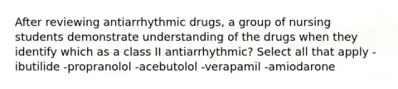 After reviewing antiarrhythmic drugs, a group of nursing students demonstrate understanding of the drugs when they identify which as a class II antiarrhythmic? Select all that apply -ibutilide -propranolol -acebutolol -verapamil -amiodarone