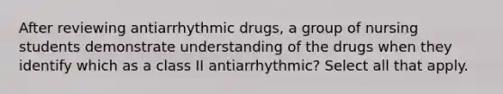 After reviewing antiarrhythmic drugs, a group of nursing students demonstrate understanding of the drugs when they identify which as a class II antiarrhythmic? Select all that apply.