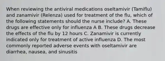 When reviewing the antiviral medications oseltamivir (Tamiflu) and zanamivir (Relenza) used for treatment of the flu, which of the following statements should the nurse include? A. These drugs are effective only for influenza A B. These drugs decrease the effects of the flu by 12 hours C. Zanamivir is currently indicated only for treatment of active influenza D. The most commonly reported adverse events with oseltamivir are diarrhea, nausea, and sinusitis