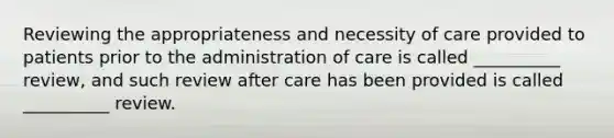 Reviewing the appropriateness and necessity of care provided to patients prior to the administration of care is called __________ review, and such review after care has been provided is called __________ review.